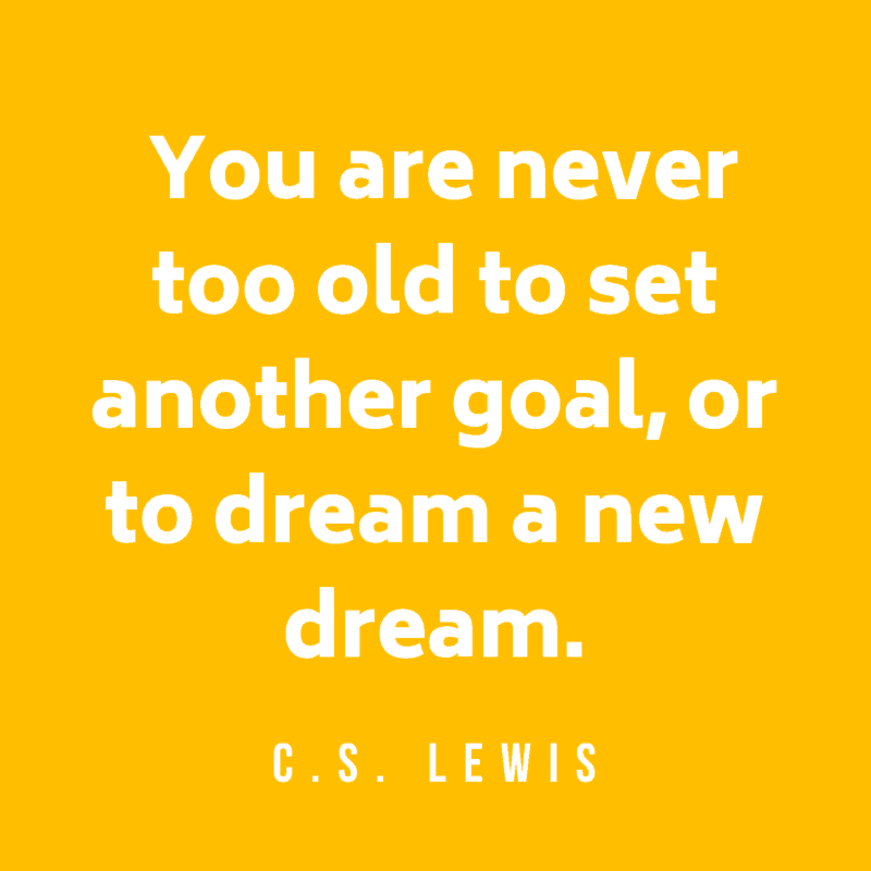 You are never too old to set another goal, or to dream a new dream. C.S. Lewis