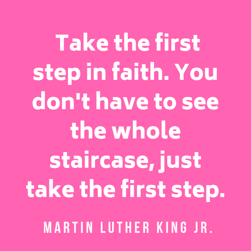 Take the first step in faith. You don't have to see the whole staircase, just take the first step. Martin Luther King Jr.