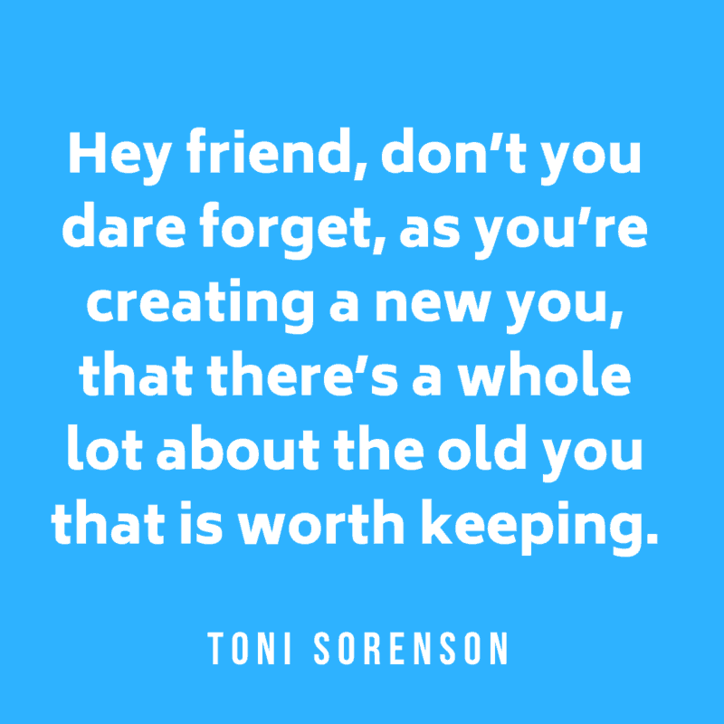 Hey friend, donโt you dare forget, as youโre creating a new you, that thereโs a whole lot about the old you that is worth keeping. Toni Sorenson