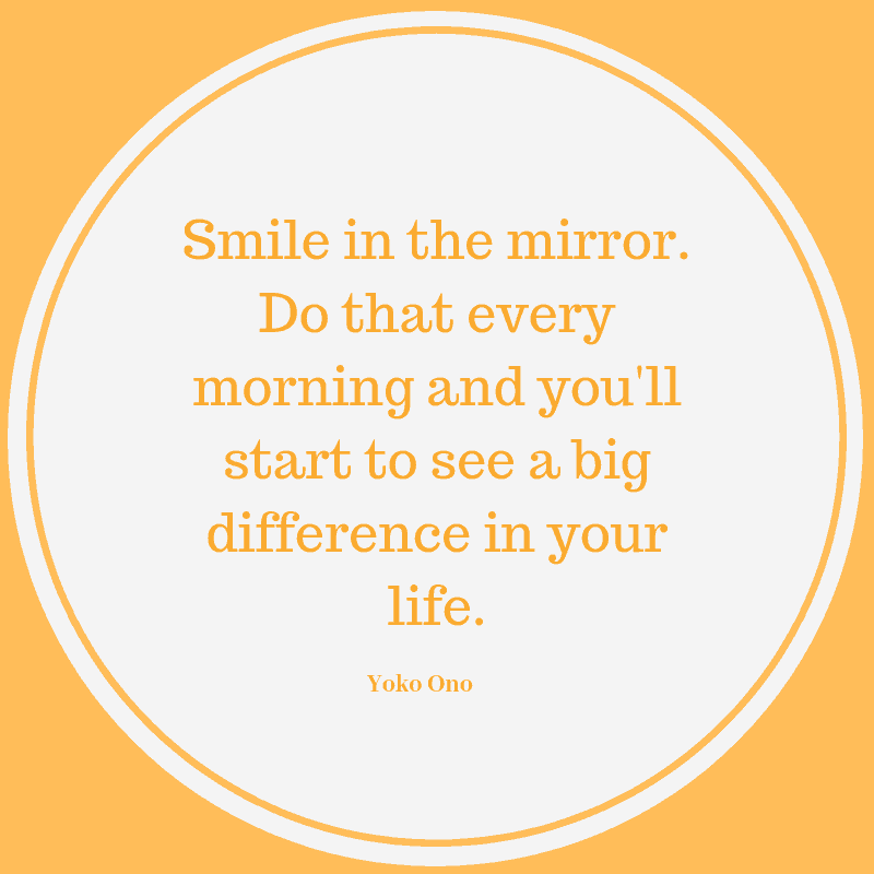  Smile in the mirror. Do that every morning and you'll start to see a big difference in your life. Yoko Ono