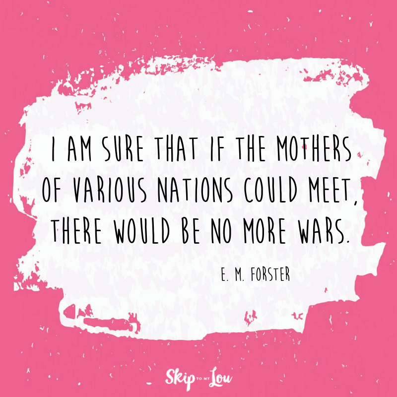 I am sure that if the mothers of various nations could meet, there would be no more wars. E. M. Forster