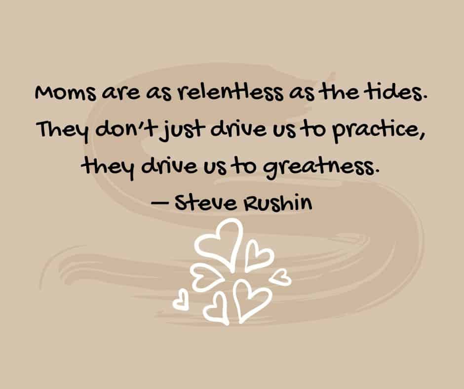 “Moms are as relentless as the tides. They don’t just drive us to practice, they drive us to greatness.” – Steve Rushin