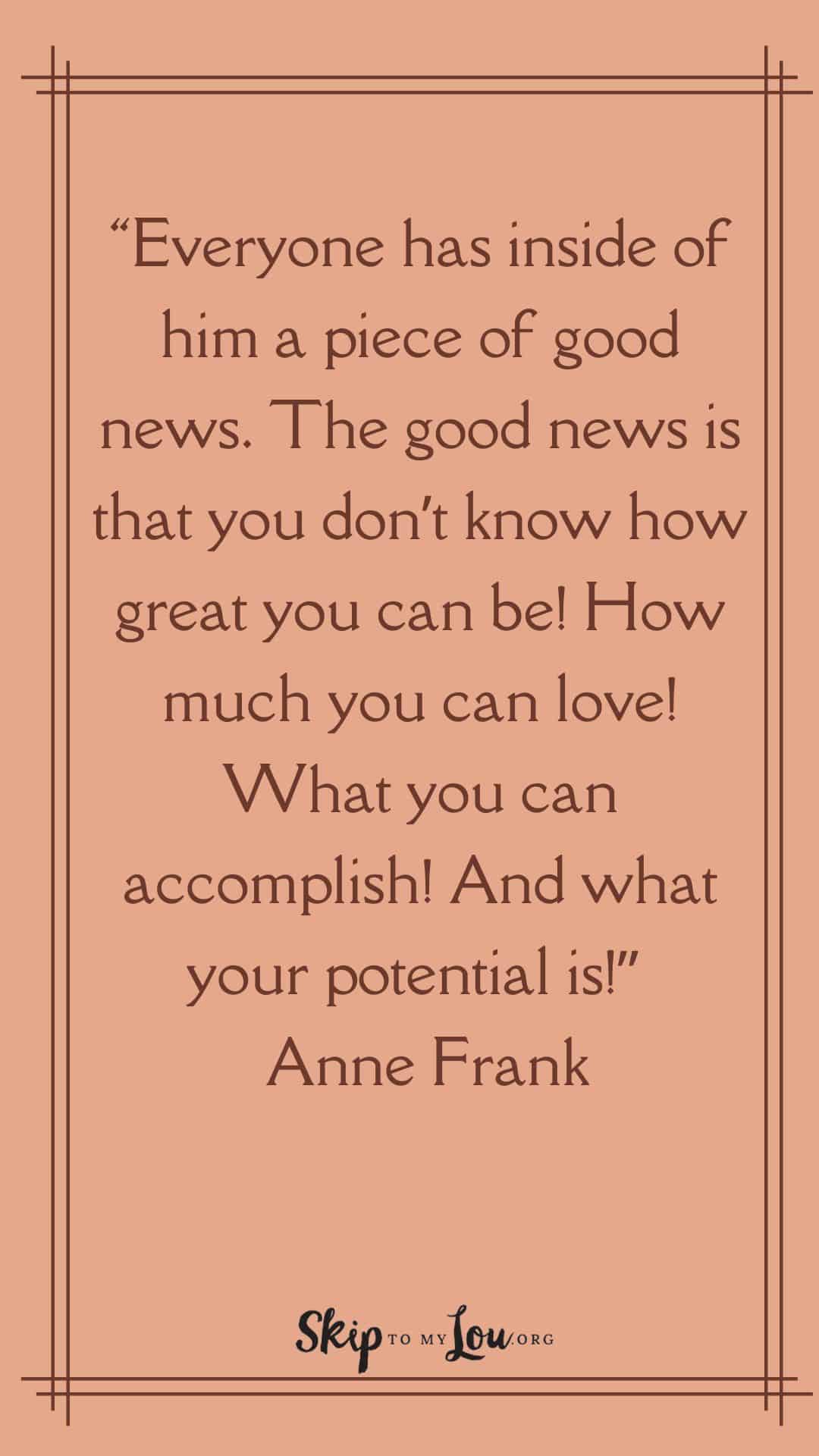 “Everyone has inside of him a piece of good news. The good news is that you don’t know how great you can be! How much you can love! What you can accomplish! And what your potential is!” – Anne Frank