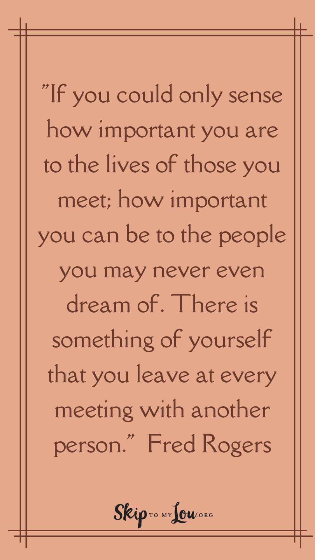 If you could only sense how important you are to the lives of those you meet how important you can be to the people you may never even dream of There is something of yourself that you leave at every meeting with another person Fred Rogers