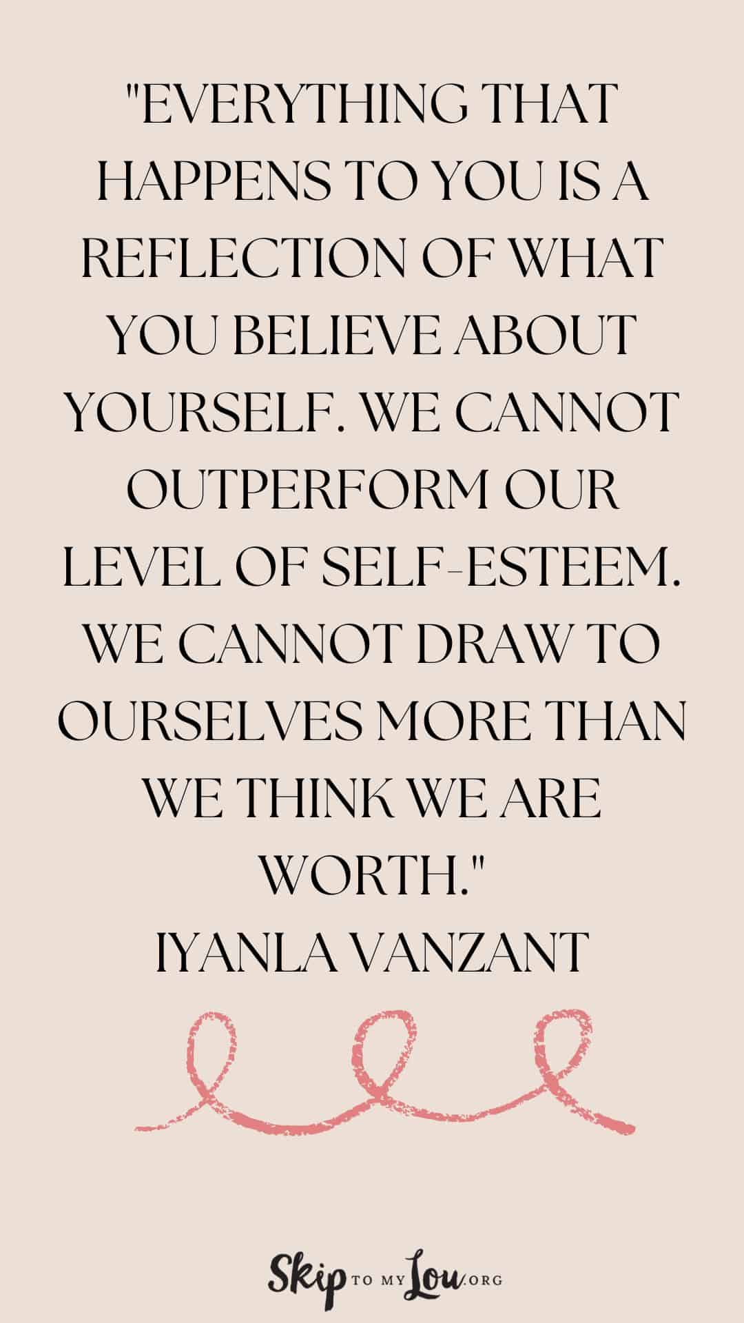 Everything that happens to you is a reflection of what you believe about yourself We cannot outperform our level of selfesteem We cannot draw to ourselves more than we think we are wort Iyanla Vanzant