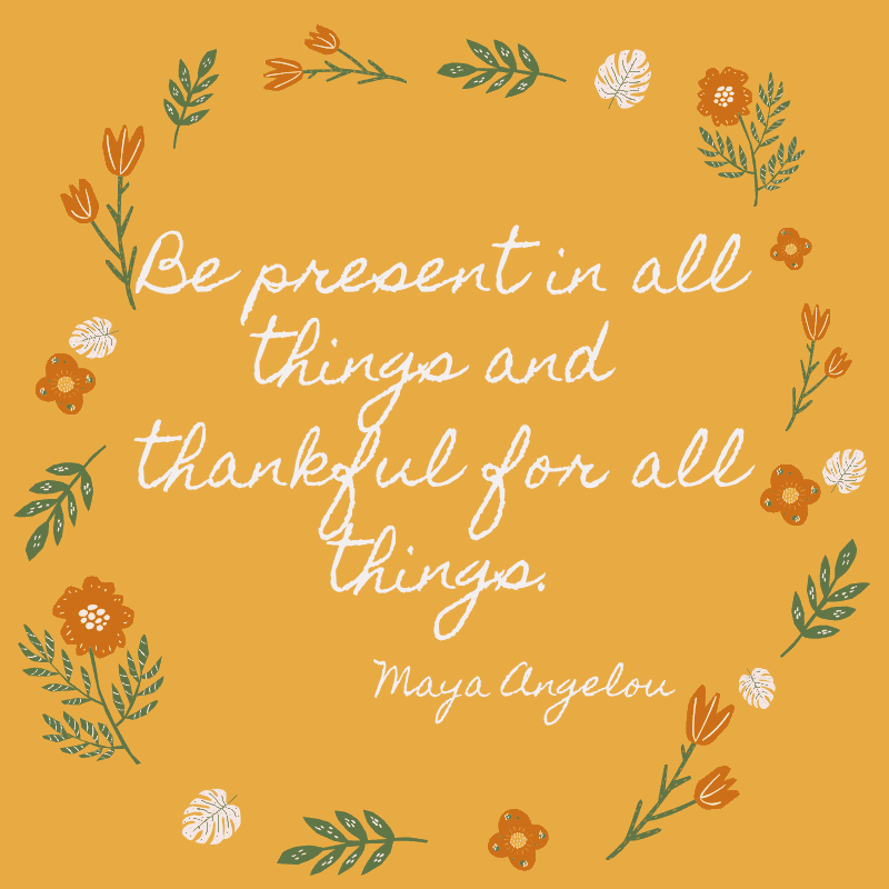 Be present in all things and thankful for all things. Maya Angelou