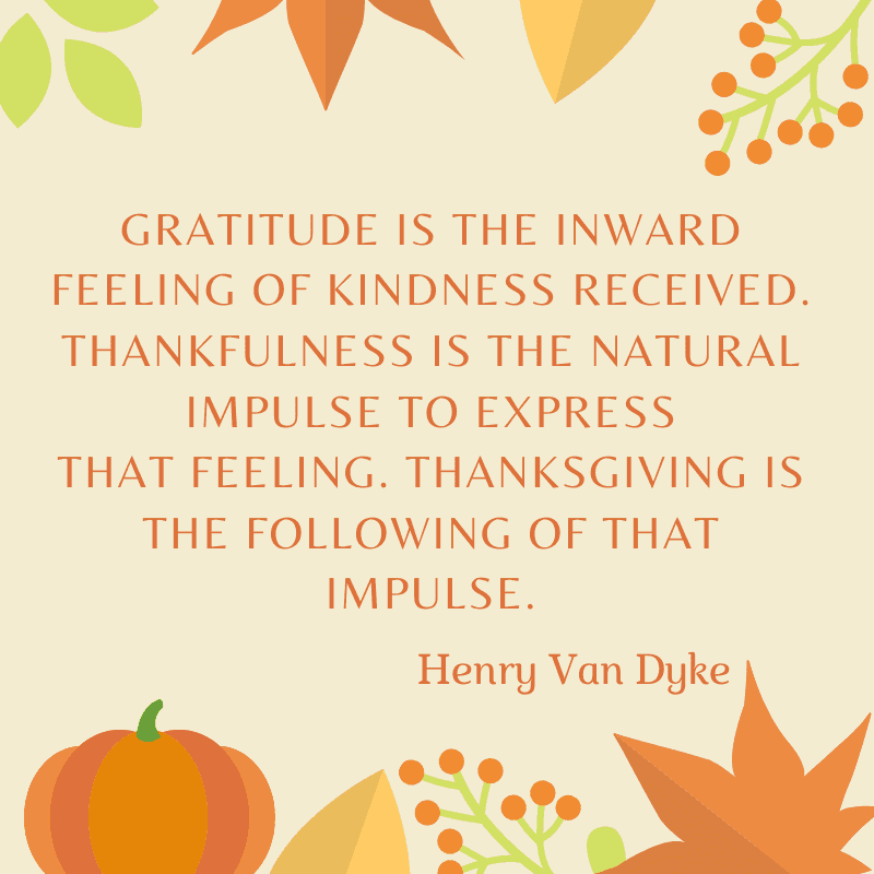 Gratitude is the inward feeling of kindness received. Thankfulness is the natural impulse to express that feeling. Thanksgiving is the following of that impulse. Henry Van Dyke