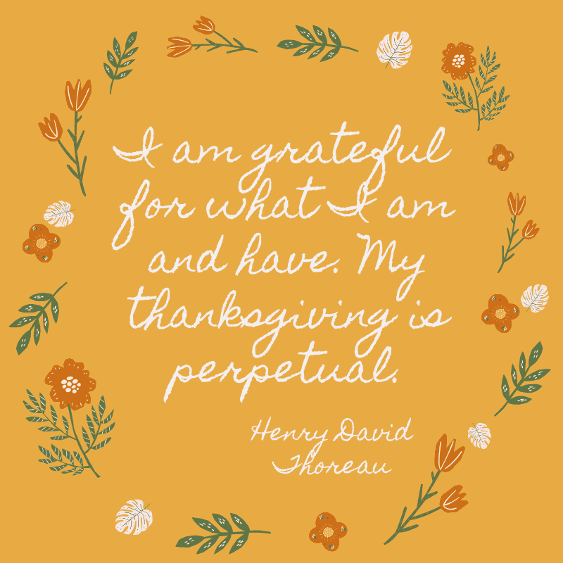 I am grateful for what I am and have. My thanksgiving is perpetual. Henry David Thoreau