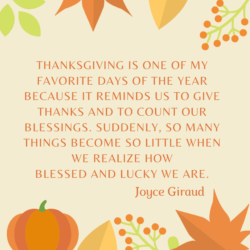 Thanksgiving is one of my favorite days of the year because it reminds us to give thanks and to count our blessings. Suddenly, so many things become so little when we realize how blessed and lucky we are. Joyce Giraud