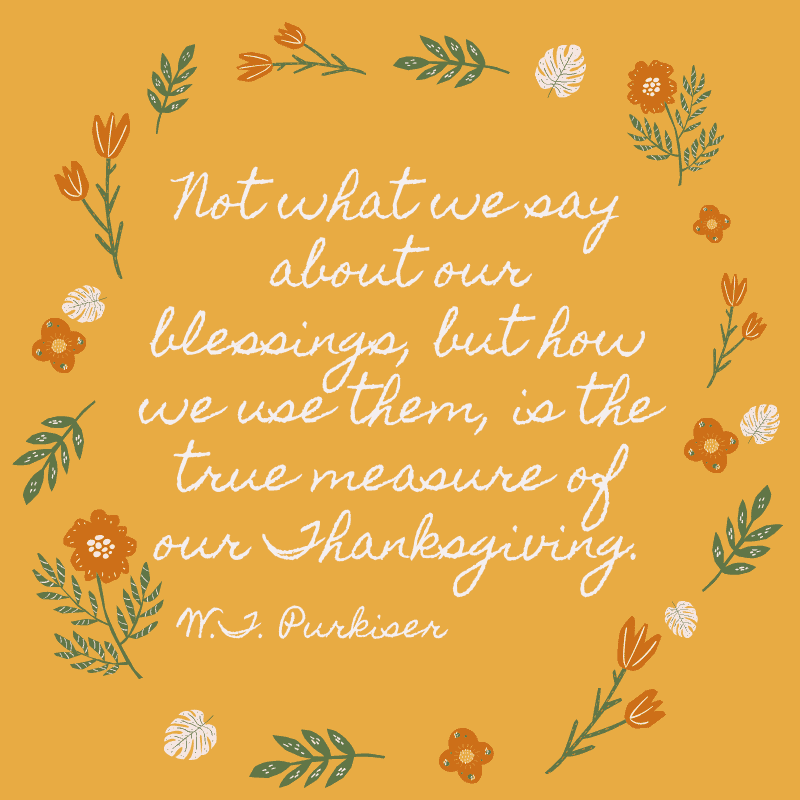 Not what we say about our blessings, but how we use them, is the true measure of our Thanksgiving. W.T. Purkiser