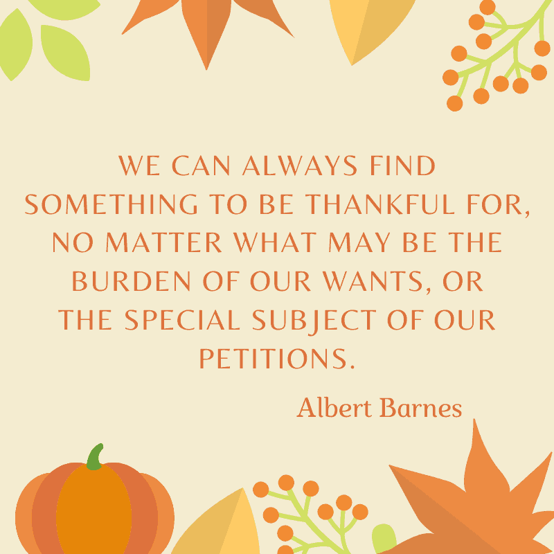 
We can always find something to be thankful for, no matter what may be the burden of our wants or the special subject of our petitions. Albert Barnes