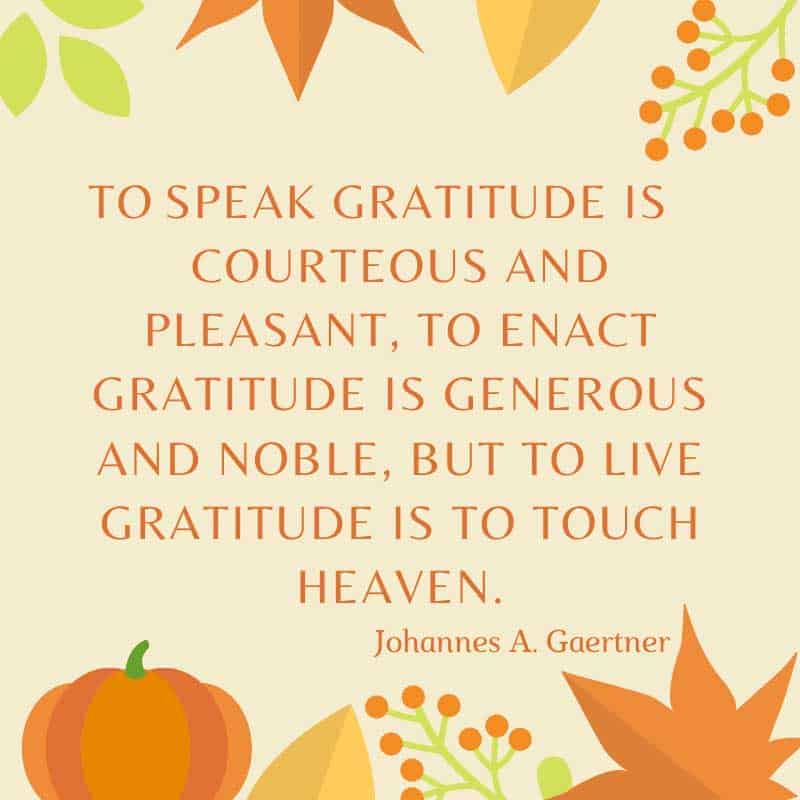 To speak gratitude is courteous and pleasant, to enact gratitude is generous and noble, but to live gratitude is to touch Heaven. Johannes A. Gaertne