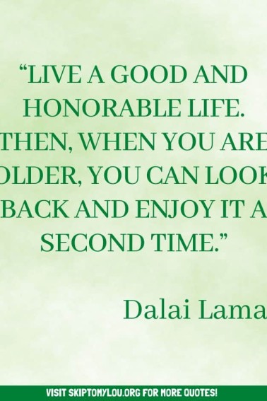 “Live a good and honorable life. Then, when you are older, you can look back and enjoy it a second time.” Dalai Lama